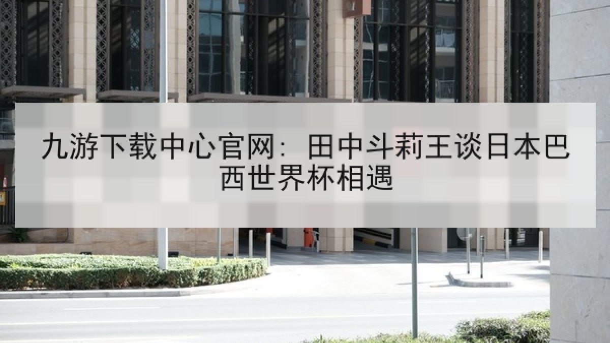 九游下载中心官网: 田中斗莉王谈日本巴西世界杯相遇