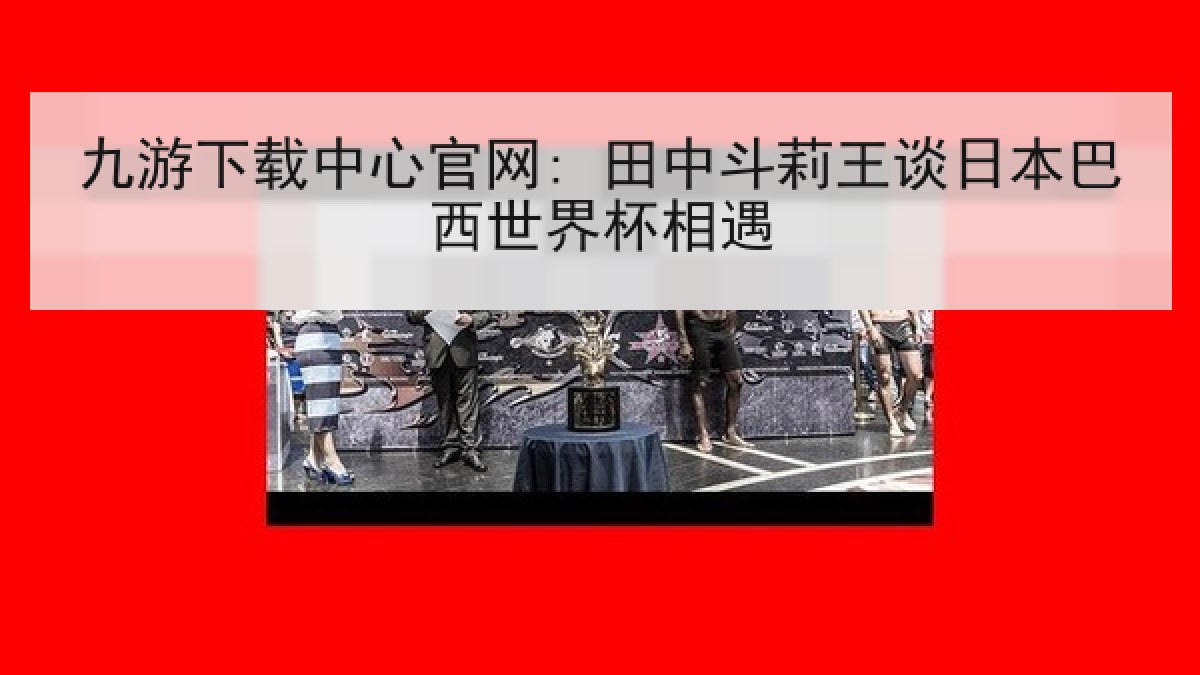 九游下载中心官网: 田中斗莉王谈日本巴西世界杯相遇