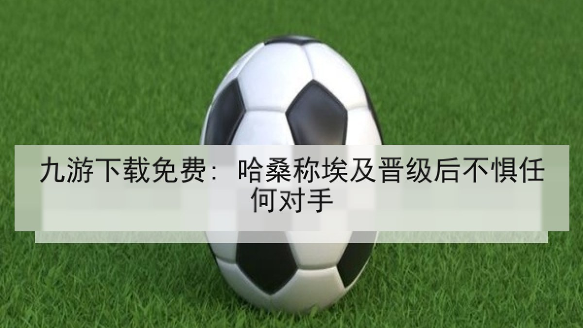 九游下载免费: 哈桑称埃及晋级后不惧任何对手