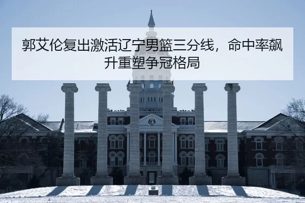 郭艾伦复出激活辽宁男篮三分线，命中率飙升重塑争冠格局