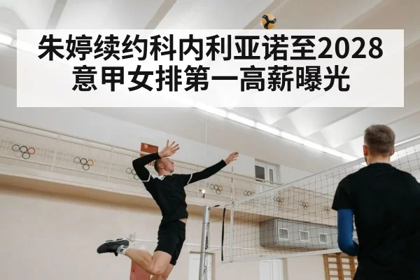 朱婷续约科内利亚诺至2028意甲女排第一高薪曝光