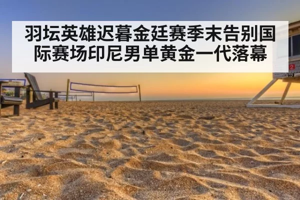羽坛英雄迟暮金廷赛季末告别国际赛场印尼男单黄金一代落幕